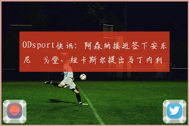 ODsport快讯:阿森纳接近签下安东尼・戈登,纽卡斯尔提出马丁内利交换条件_交易_球员_谈判