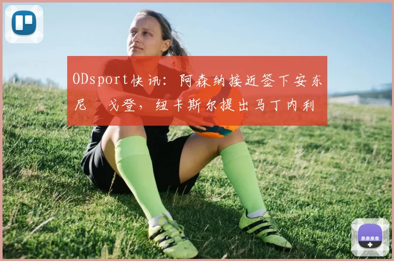 ODsport快讯:阿森纳接近签下安东尼・戈登,纽卡斯尔提出马丁内利交换条件_交易_球员_谈判