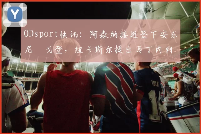 ODsport快讯：阿森纳接近签下安东尼・戈登，纽卡斯尔提出马丁内利交换条件_交易_球员_谈判