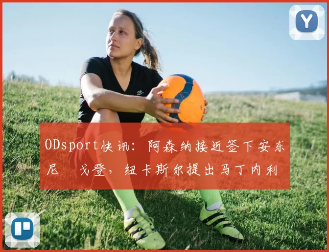 ODsport快讯：阿森纳接近签下安东尼・戈登，纽卡斯尔提出马丁内利交换条件_交易_球员_谈判