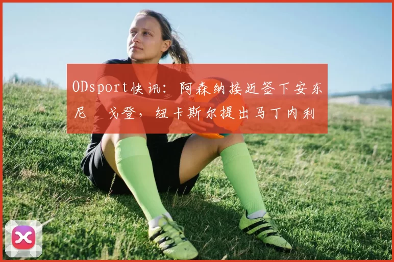 ODsport快讯:阿森纳接近签下安东尼・戈登,纽卡斯尔提出马丁内利交换条件_交易_球员_谈判