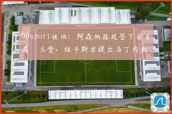 ODsport快讯：阿森纳接近签下安东尼・戈登，纽卡斯尔提出马丁内利交换条件_交易_球员_谈判