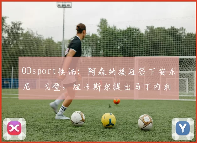ODsport快讯：阿森纳接近签下安东尼・戈登，纽卡斯尔提出马丁内利交换条件_交易_球员_谈判