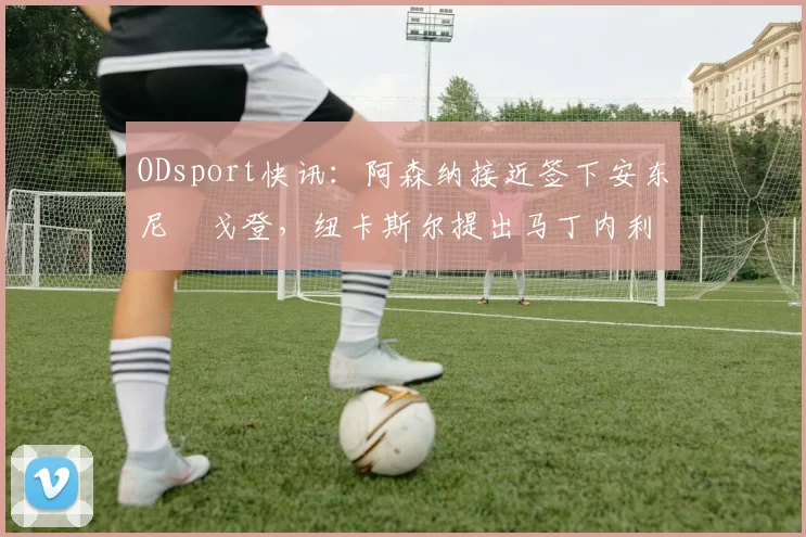 ODsport快讯：阿森纳接近签下安东尼・戈登，纽卡斯尔提出马丁内利交换条件_交易_球员_谈判
