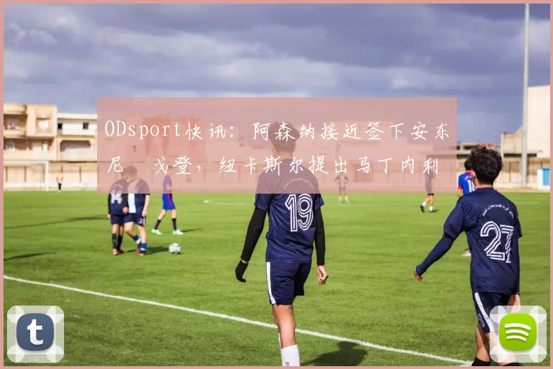 ODsport快讯:阿森纳接近签下安东尼・戈登,纽卡斯尔提出马丁内利交换条件_交易_球员_谈判