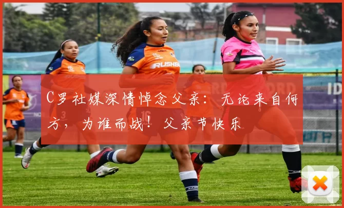 C罗社媒深情悼念父亲：无论来自何方，为谁而战！父亲节快乐️