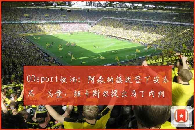 ODsport快讯：阿森纳接近签下安东尼・戈登，纽卡斯尔提出马丁内利交换条件_交易_球员_谈判