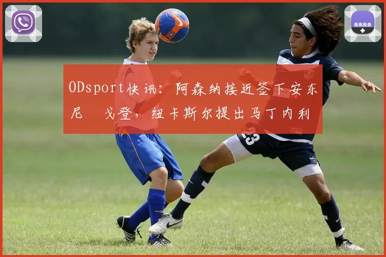 ODsport快讯:阿森纳接近签下安东尼・戈登,纽卡斯尔提出马丁内利交换条件_交易_球员_谈判