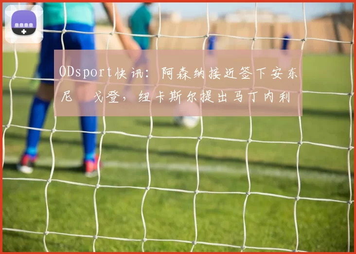 ODsport快讯：阿森纳接近签下安东尼・戈登，纽卡斯尔提出马丁内利交换条件_交易_球员_谈判