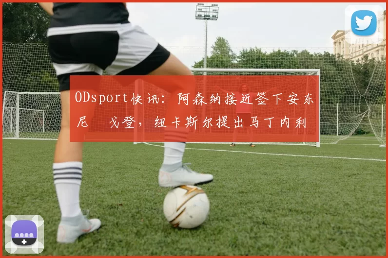 ODsport快讯：阿森纳接近签下安东尼・戈登，纽卡斯尔提出马丁内利交换条件_交易_球员_谈判