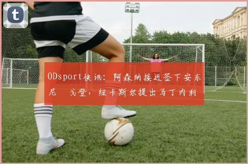 ODsport快讯:阿森纳接近签下安东尼・戈登,纽卡斯尔提出马丁内利交换条件_交易_球员_谈判