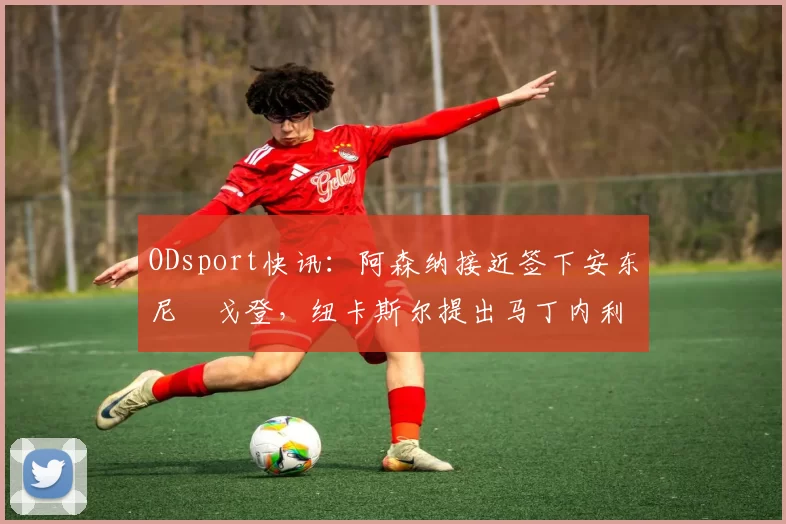 ODsport快讯:阿森纳接近签下安东尼・戈登,纽卡斯尔提出马丁内利交换条件_交易_球员_谈判