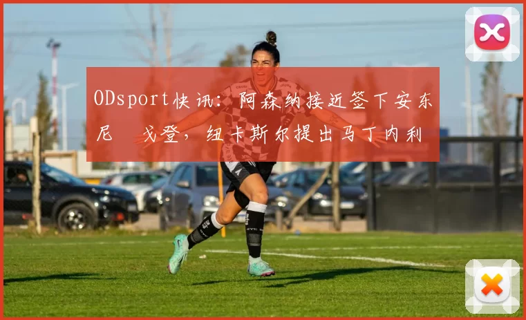 ODsport快讯:阿森纳接近签下安东尼・戈登,纽卡斯尔提出马丁内利交换条件_交易_球员_谈判