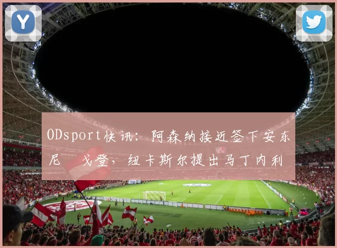 ODsport快讯：阿森纳接近签下安东尼・戈登，纽卡斯尔提出马丁内利交换条件_交易_球员_谈判