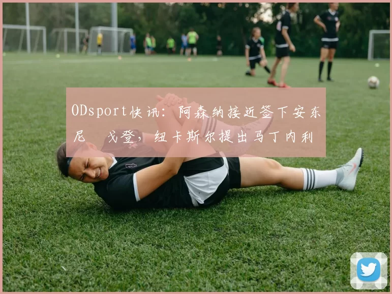 ODsport快讯:阿森纳接近签下安东尼・戈登,纽卡斯尔提出马丁内利交换条件_交易_球员_谈判