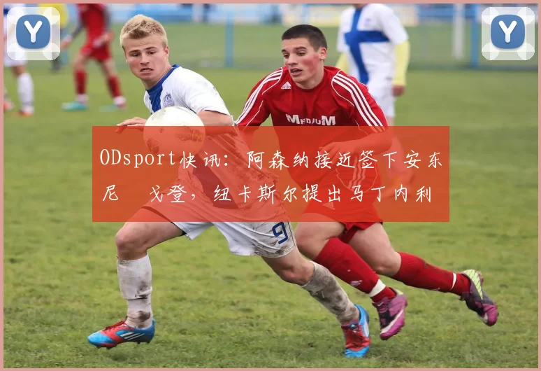 ODsport快讯:阿森纳接近签下安东尼・戈登,纽卡斯尔提出马丁内利交换条件_交易_球员_谈判