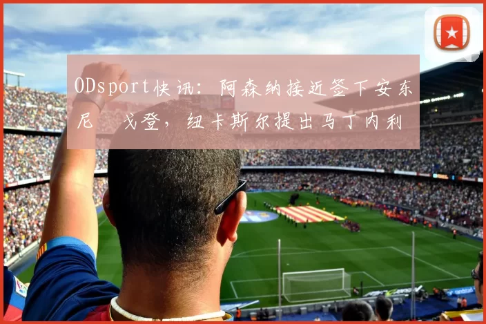 ODsport快讯：阿森纳接近签下安东尼・戈登，纽卡斯尔提出马丁内利交换条件_交易_球员_谈判