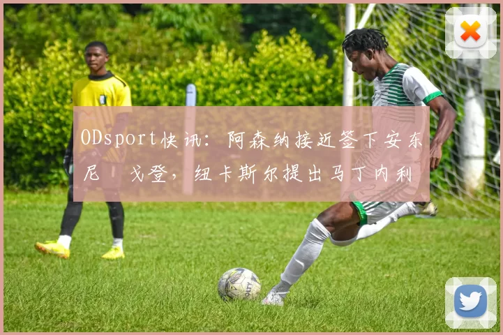 ODsport快讯:阿森纳接近签下安东尼・戈登,纽卡斯尔提出马丁内利交换条件_交易_球员_谈判