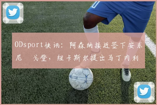 ODsport快讯：阿森纳接近签下安东尼・戈登，纽卡斯尔提出马丁内利交换条件_交易_球员_谈判