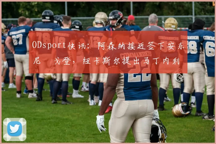 ODsport快讯:阿森纳接近签下安东尼・戈登,纽卡斯尔提出马丁内利交换条件_交易_球员_谈判