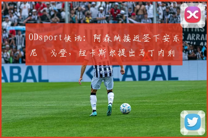ODsport快讯:阿森纳接近签下安东尼・戈登,纽卡斯尔提出马丁内利交换条件_交易_球员_谈判