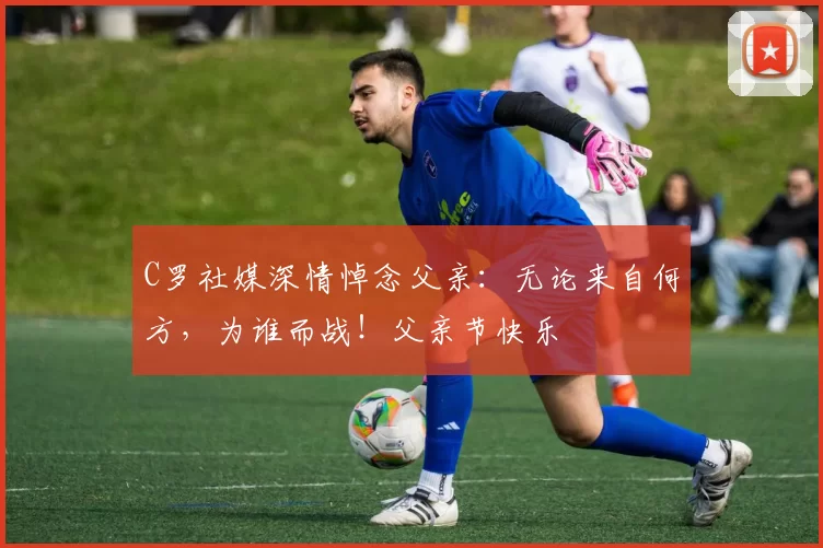 C罗社媒深情悼念父亲：无论来自何方，为谁而战！父亲节快乐️