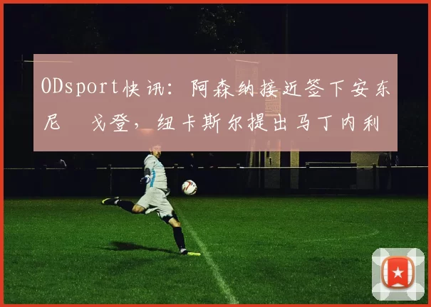 ODsport快讯：阿森纳接近签下安东尼・戈登，纽卡斯尔提出马丁内利交换条件_交易_球员_谈判