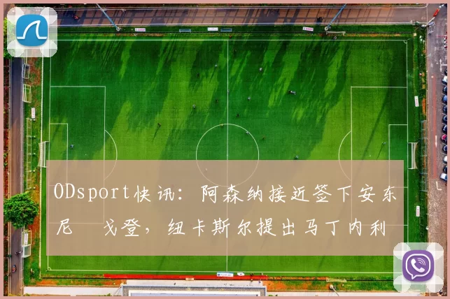 ODsport快讯：阿森纳接近签下安东尼・戈登，纽卡斯尔提出马丁内利交换条件_交易_球员_谈判