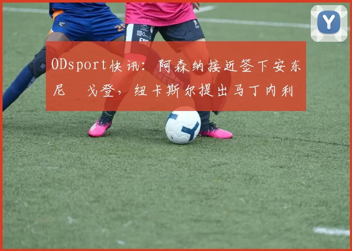 ODsport快讯:阿森纳接近签下安东尼・戈登,纽卡斯尔提出马丁内利交换条件_交易_球员_谈判