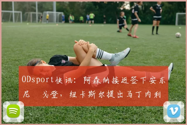 ODsport快讯：阿森纳接近签下安东尼・戈登，纽卡斯尔提出马丁内利交换条件_交易_球员_谈判