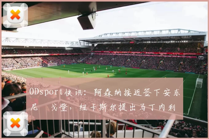 ODsport快讯：阿森纳接近签下安东尼・戈登，纽卡斯尔提出马丁内利交换条件_交易_球员_谈判