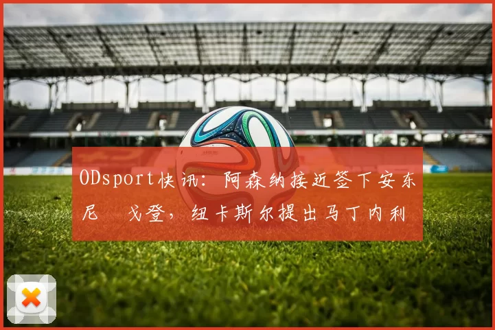 ODsport快讯：阿森纳接近签下安东尼・戈登，纽卡斯尔提出马丁内利交换条件_交易_球员_谈判