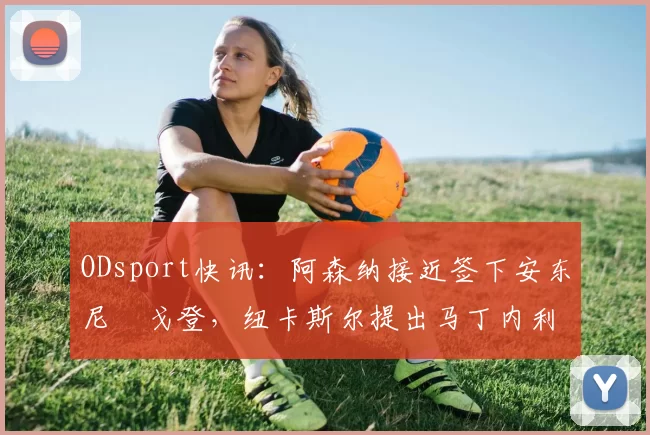 ODsport快讯：阿森纳接近签下安东尼・戈登，纽卡斯尔提出马丁内利交换条件_交易_球员_谈判