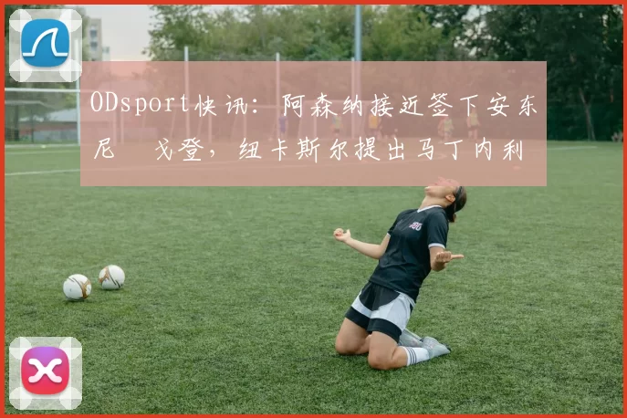 ODsport快讯：阿森纳接近签下安东尼・戈登，纽卡斯尔提出马丁内利交换条件_交易_球员_谈判