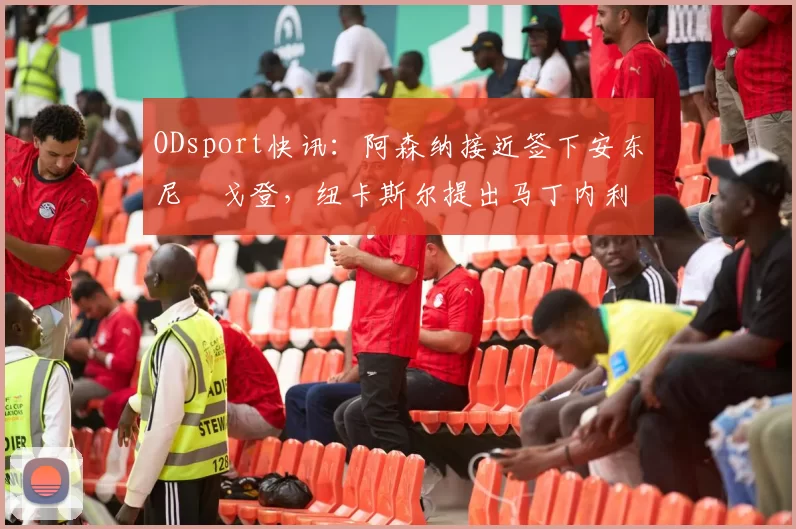 ODsport快讯:阿森纳接近签下安东尼・戈登,纽卡斯尔提出马丁内利交换条件_交易_球员_谈判