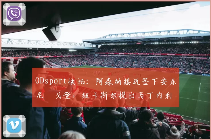 ODsport快讯:阿森纳接近签下安东尼・戈登,纽卡斯尔提出马丁内利交换条件_交易_球员_谈判