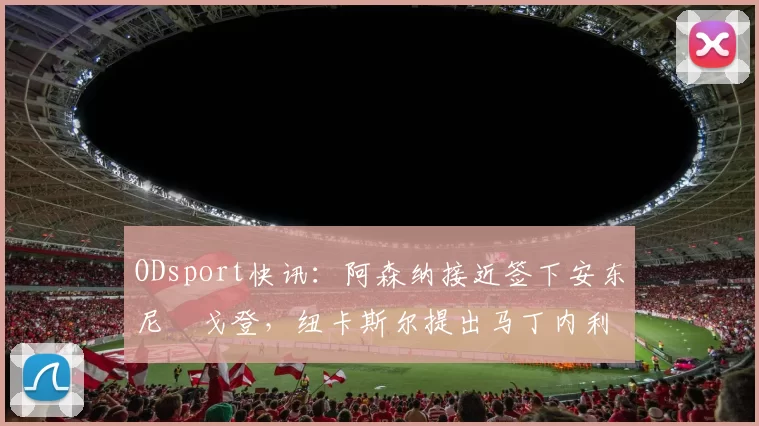 ODsport快讯:阿森纳接近签下安东尼・戈登,纽卡斯尔提出马丁内利交换条件_交易_球员_谈判