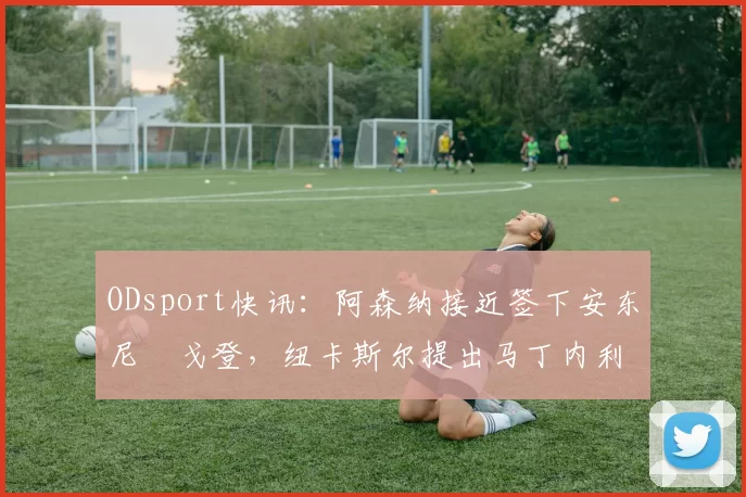 ODsport快讯：阿森纳接近签下安东尼・戈登，纽卡斯尔提出马丁内利交换条件_交易_球员_谈判