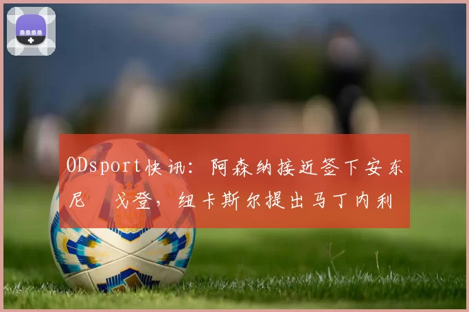 ODsport快讯:阿森纳接近签下安东尼・戈登,纽卡斯尔提出马丁内利交换条件_交易_球员_谈判