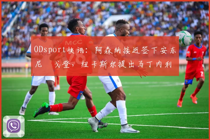 ODsport快讯:阿森纳接近签下安东尼・戈登,纽卡斯尔提出马丁内利交换条件_交易_球员_谈判