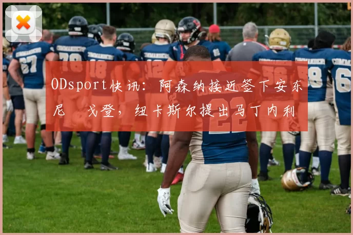 ODsport快讯：阿森纳接近签下安东尼・戈登，纽卡斯尔提出马丁内利交换条件_交易_球员_谈判