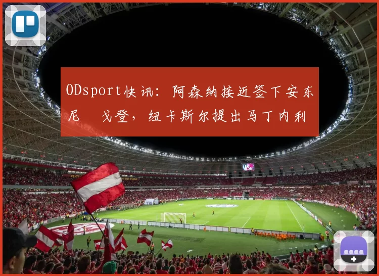 ODsport快讯：阿森纳接近签下安东尼・戈登，纽卡斯尔提出马丁内利交换条件_交易_球员_谈判
