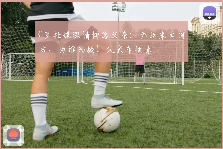 C罗社媒深情悼念父亲:无论来自何方,为谁而战!父亲节快乐️