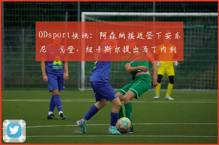 ODsport快讯:阿森纳接近签下安东尼・戈登,纽卡斯尔提出马丁内利交换条件_交易_球员_谈判