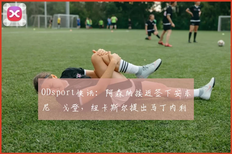 ODsport快讯：阿森纳接近签下安东尼・戈登，纽卡斯尔提出马丁内利交换条件_交易_球员_谈判
