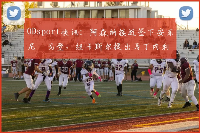 ODsport快讯：阿森纳接近签下安东尼・戈登，纽卡斯尔提出马丁内利交换条件_交易_球员_谈判