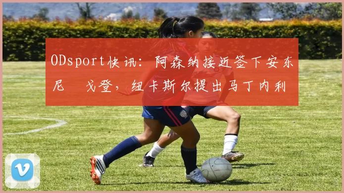 ODsport快讯：阿森纳接近签下安东尼・戈登，纽卡斯尔提出马丁内利交换条件_交易_球员_谈判