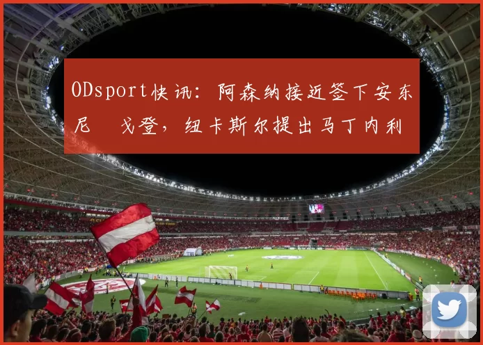 ODsport快讯：阿森纳接近签下安东尼・戈登，纽卡斯尔提出马丁内利交换条件_交易_球员_谈判