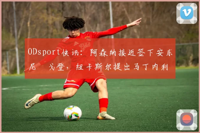 ODsport快讯：阿森纳接近签下安东尼・戈登，纽卡斯尔提出马丁内利交换条件_交易_球员_谈判