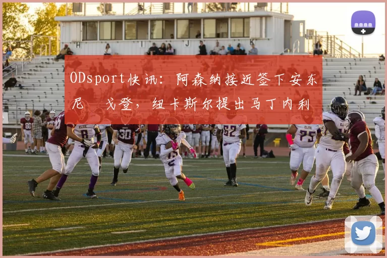 ODsport快讯:阿森纳接近签下安东尼・戈登,纽卡斯尔提出马丁内利交换条件_交易_球员_谈判